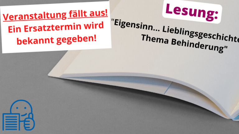 Im Vordergrund steht in rot auf einem weißen Balken geschrieben: Veranstaltung fällt aus! Ein Ersatztermin wird bekannt gegeben. Darunter ist ein aufgeschlagenes Buch zu sehen. Unten links in der Ecke ist das Symbol der leichten Sprache in blau zu sehen. Auf dem Buch steht oben in lila die Überschrift Lesung. Darunter steht in schwarzer Schrift geschrieben: "Eigensinn... Lieblingsgeschichten zum Thema Behinderung". Der Termin ist mit einem roten Balken durchgestrichen.