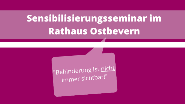 Das Bild hat einen lila Hintergrund. Auf der rechten Hälfte des Bildes sieht man oben einen hellgrauen, transparenten Balken. Auf diesem steht in weißer, fetter Schrift geschrieben: Sensibilisierungsseminar im Rathaus Ostbevern. Darunter ist ein weißer dünnerer Balken, in der gleichen Länge wir der andere Balken. Eine hellgraue, transparente, eckige Sprechblase ist darunter. In dieser steht in weißer kleinerer Schrift geschrieben: "Behinderung ist nicht immer sichtbar!". Das Wort nicht ist unterstrichen.