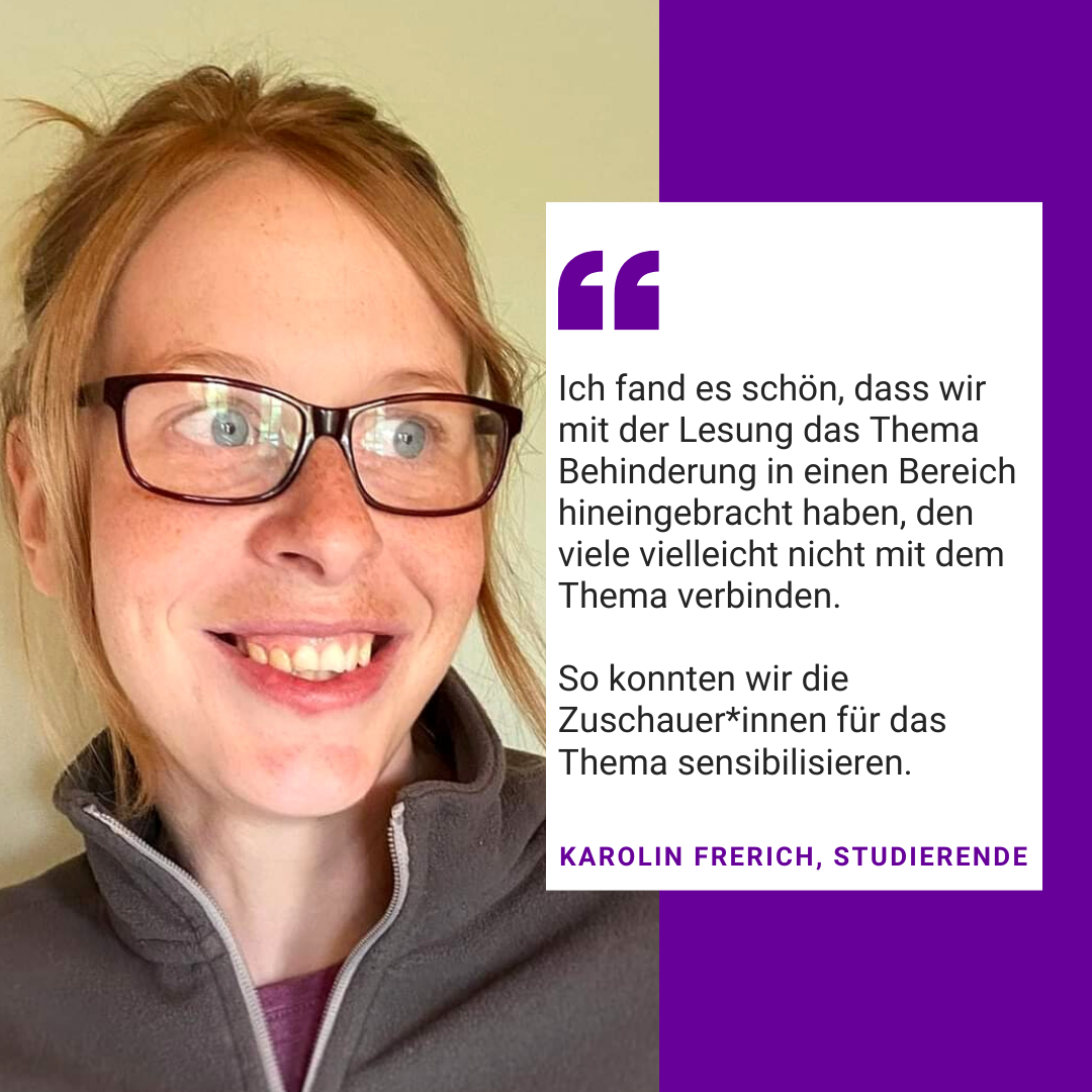 Foto von Karolin Frerich. Es steht geschrieben: Ich fand es schön, dass wir mit der Lesung das Thema Behinderung in einen Bereich hineingebracht haben, den viele vielleicht nicht mit dem Thema verbinden.  So konnten wir die Zuschauer*innen für das Thema sensibilisieren. Karolin Frerich, Studierende