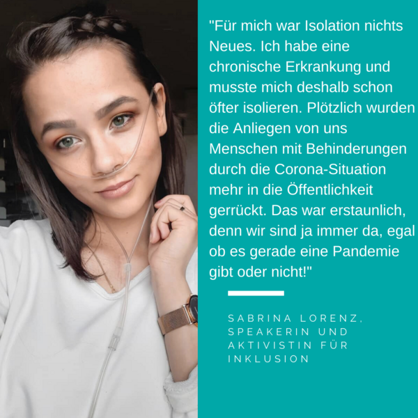 Foto von Sabrina Lorenz. Es steht geschrieben: Für mich war Isolation nichts Neues. Ich habe eine chronische Erkrankung und musste mich deshalb schon öfter isolieren. Plötzlich wurden die Anliegen von uns Menschen mit Behinderungen durch die Corona-Situation mehr in die Öffentlichkeit gerrückt. Das war erstaunlich, denn wir sind ja immer da, egal ob es gerade eine Pandemie gibt oder nicht!" Sabrina Lorenz, Speakerin und aktivistin für inklusion