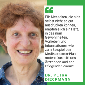 Man sieht ein Foto von Dr. Petra Dieckmann. Es steht geschrieben: Für Menschen, die sich selbst nicht so gut ausrücken können, empfehle ich ein heft, in das man Gewohnheiten, Vorlieben und Informationen, wie zum Beispiel den Medikamenten-Plan notiert: Das hilft uns Ärzt*innen und den Pflegenden enorm! Dr. Petra Dieckmann