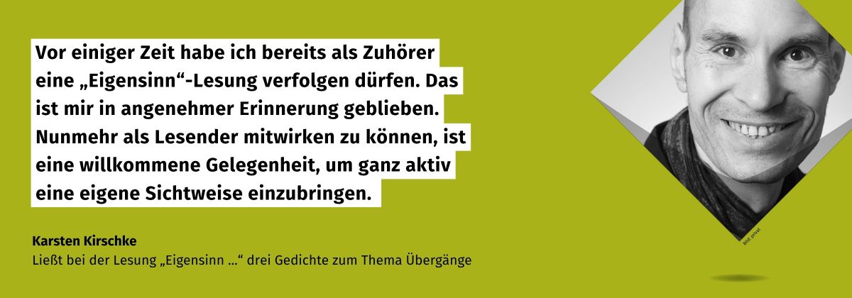 Zitat von Karsten Kirschke Ließt bei der Lesung „Eigensinn ...“ drei Gedichte zum Thema Übergänge: Vor einiger Zeit habe ich bereits als Zuhörer eine „Eigensinn“-Lesung verfolgen dürfen. Das ist mir in angenehmer Erinnerung geblieben. Nunmehr als Lesender mitwirken zu können, ist eine willkommene Gelegenheit, um ganz aktiv eine eigene Sichtweise einzubringen. Daneben ein Portrait von Karsten Kirschke.